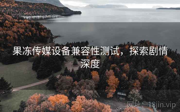 果冻传媒设备兼容性测试，探索剧情深度