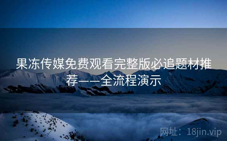 果冻传媒免费观看完整版必追题材推荐——全流程演示