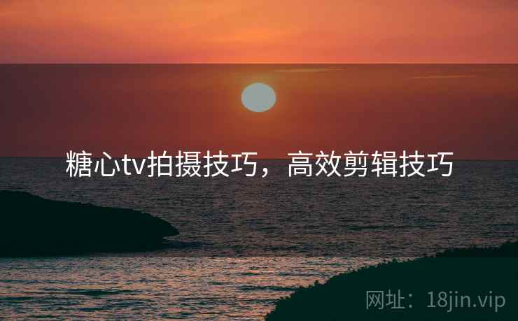 糖心tv拍摄技巧，高效剪辑技巧