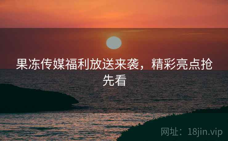 果冻传媒福利放送来袭，精彩亮点抢先看