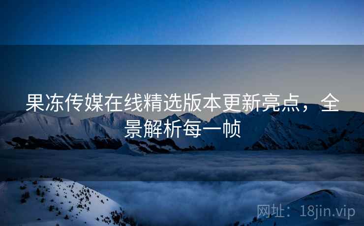 果冻传媒在线精选版本更新亮点，全景解析每一帧