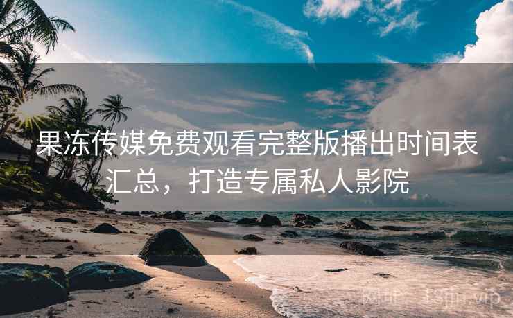 果冻传媒免费观看完整版播出时间表汇总，打造专属私人影院