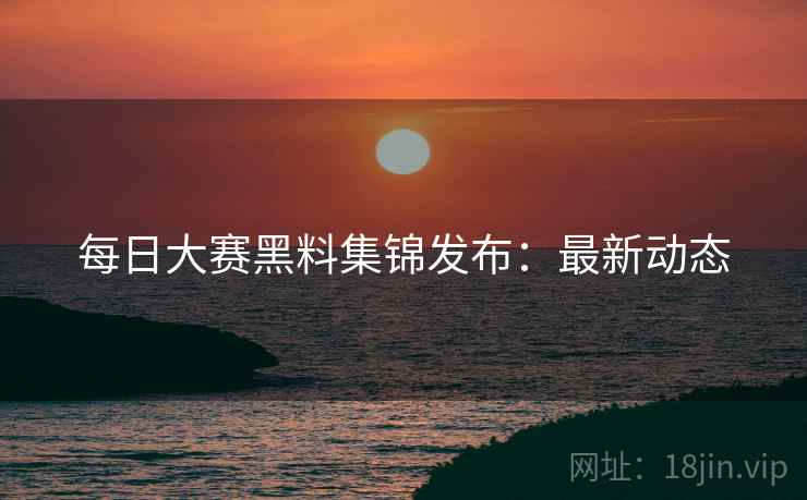 每日大赛黑料集锦发布：最新动态