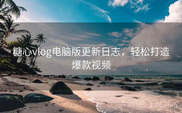 糖心vlog电脑版更新日志，轻松打造爆款视频