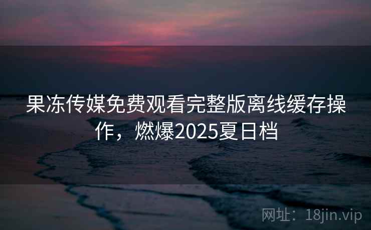 果冻传媒免费观看完整版离线缓存操作，燃爆2025夏日档