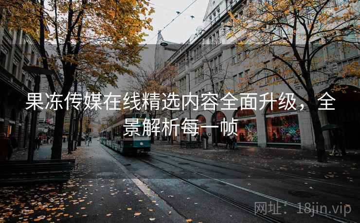 果冻传媒在线精选内容全面升级，全景解析每一帧