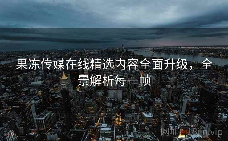 果冻传媒在线精选内容全面升级，全景解析每一帧