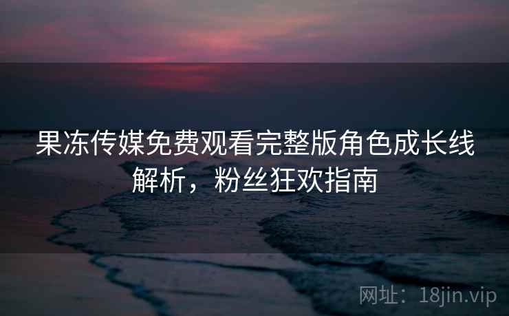 果冻传媒免费观看完整版角色成长线解析，粉丝狂欢指南