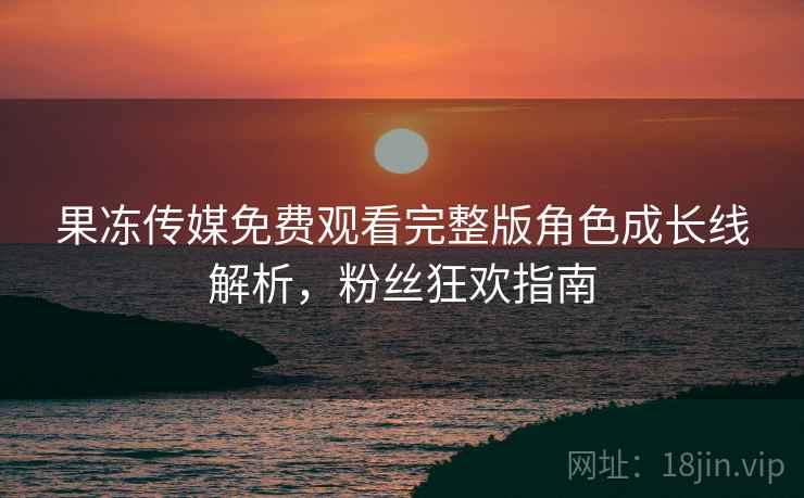 果冻传媒免费观看完整版角色成长线解析，粉丝狂欢指南