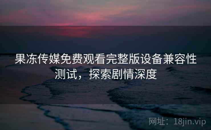果冻传媒免费观看完整版设备兼容性测试，探索剧情深度