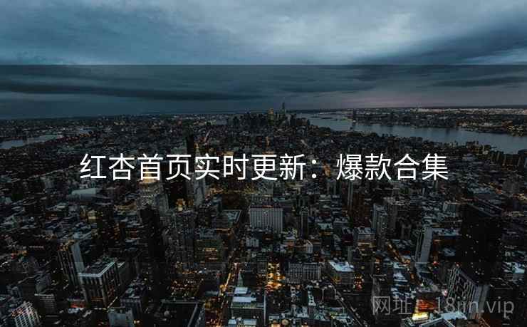 红杏首页实时更新：爆款合集