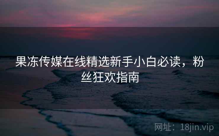 果冻传媒在线精选新手小白必读，粉丝狂欢指南