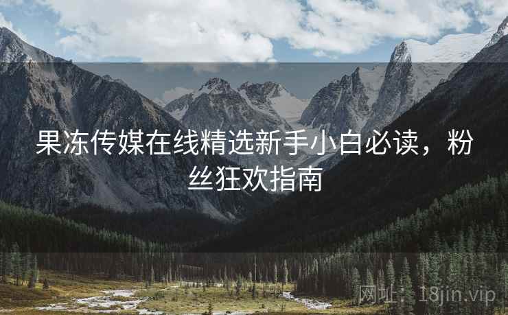 果冻传媒在线精选新手小白必读，粉丝狂欢指南