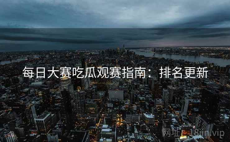 每日大赛吃瓜观赛指南：排名更新