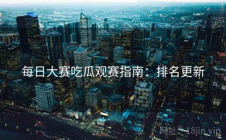每日大赛吃瓜观赛指南：排名更新