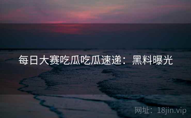 每日大赛吃瓜吃瓜速递：黑料曝光
