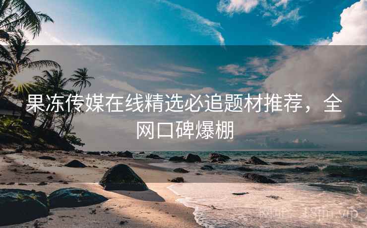 果冻传媒在线精选必追题材推荐，全网口碑爆棚