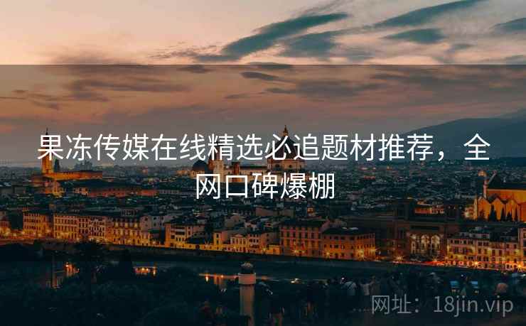 果冻传媒在线精选必追题材推荐，全网口碑爆棚