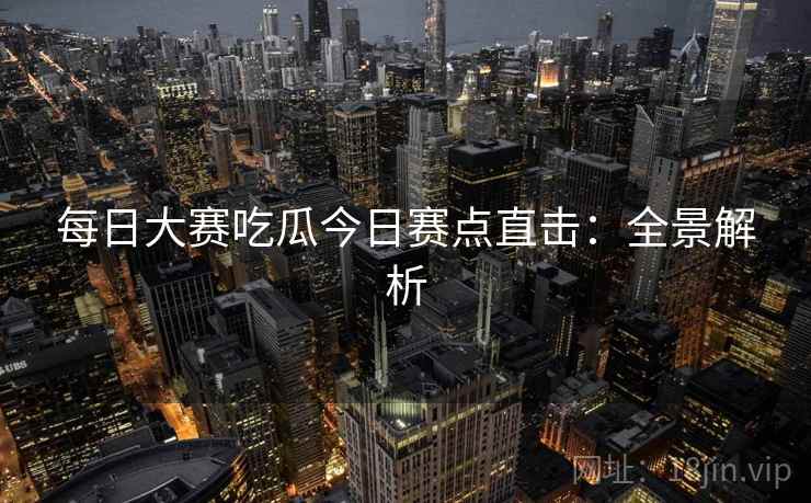 每日大赛吃瓜今日赛点直击：全景解析