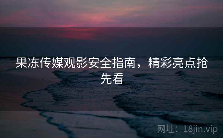 果冻传媒观影安全指南，精彩亮点抢先看