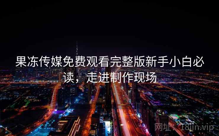 果冻传媒免费观看完整版新手小白必读，走进制作现场