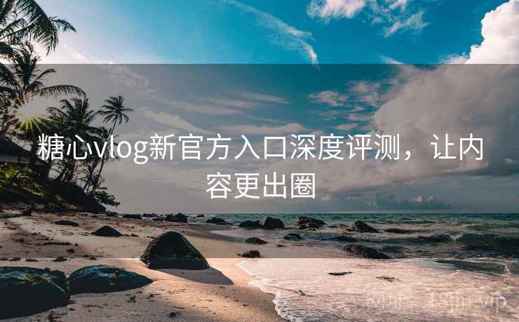 糖心vlog新官方入口深度评测，让内容更出圈