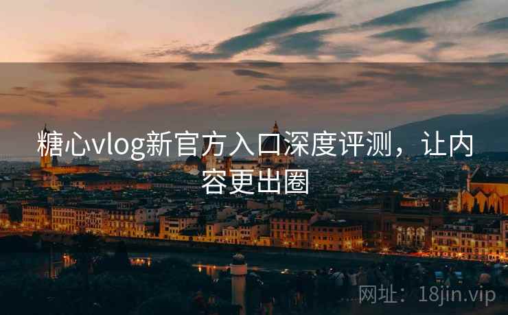 糖心vlog新官方入口深度评测，让内容更出圈